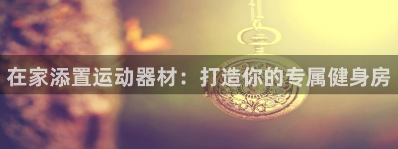 意昂3集团官网网址：在家添置运动器材：打造你的专属健