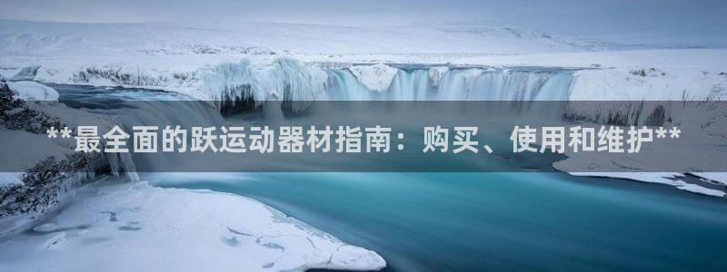 意昂3集团官网首页：**最全面的跃运动器材指南：购买